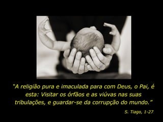 “ A religião pura e imaculada para com Deus, o Pai, é esta: Visitar os órfãos e as viúvas nas suas tribulações, e guardar-se da corrupção do mundo.” S. Tiago, 1-27 