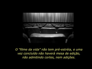 O “filme da vida” não tem pré-estréia, e uma vez concluído não haverá mesa de edição, não admitindo cortes, nem adições. 