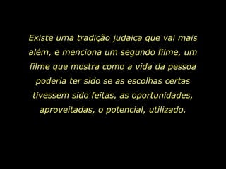 Existe uma tradição judaica que vai mais além, e menciona um segundo filme, um filme que mostra como a vida da pessoa poderia ter sido se as escolhas certas tivessem sido feitas, as oportunidades, aproveitadas, o potencial, utilizado. 
