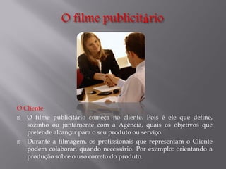 O Cliente

O filme publicitário começa no cliente. Pois é ele que define,
sozinho ou juntamente com a Agência, quais os objetivos que
pretende alcançar para o seu produto ou serviço.

Durante a filmagem, os profissionais que representam o Cliente
podem colaborar, quando necessário. Por exemplo: orientando a
produção sobre o uso correto do produto.

 