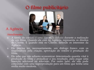 A Agência
Atendimento

A tarefa do contato é uma das mais difíceis durante a realização
de um filme. Quando ele está na Agência, representa os direitos
do Cliente. E quando está no Cliente, defende os interesses da
Agência.

Ele precisa ter, necessariamente, um diálogo franco com os
responsáveis pela criação, aprovação do roteiro e produção do
filme.

Ele sabe que não adianta economizar determinada quantia vital à
produção do filme e prejudicar o seu resultado, para pagar uma
inserção adicional na televisão. Por outro lado, ele não pode
concordar com uma superprodução para um filme que tenha uma
mídia muito modesta.

 