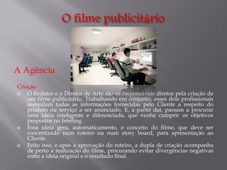 A Agência
Criação

O Redator e o Diretor de Arte são os responsáveis diretos pela criação de
um filme publicitário. Trabalhando em conjunto, esses dois profissionais
assimilam todas as informações fornecidas pelo Cliente a respeito do
produto ou serviço a ser anunciado. E, a partir daí, passam a procurar
uma ideia inteligente e diferenciada, que venha cumprir os objetivos
propostos no briefing.

Essa ideia gera, automaticamente, o conceito do filme, que deve ser
concretizado num roteiro ou num story board, para apresentação ao
Cliente.

Feito isso, e após a aprovação do roteiro, a dupla de criação acompanha
de perto a realização do filme, procurando evitar divergências negativas
entre a ideia original e o resultado final.

 