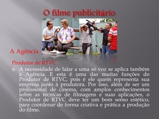 A Agência
Produtor de RTVC
 A necessidade de falar a uma só voz se aplica também
à Agência. E esta é uma das muitas funções do
Produtor de RTVC, pois é ele quem representa sua
empresa junto à produtora. Por isso, além de ser um
profissional de cinema, com amplos conhecimentos
sobre as técnicas de filmagens e suas aplicações, o
Produtor de RTVC deve ter um bom senso estético,
para coordenar de forma criativa e prática a produção
do filme.

 