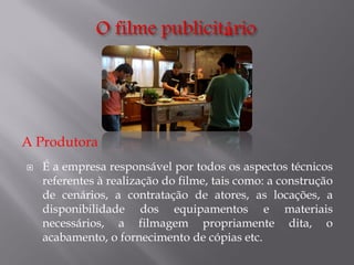 A Produtora


É a empresa responsável por todos os aspectos técnicos
referentes à realização do filme, tais como: a construção
de cenários, a contratação de atores, as locações, a
disponibilidade dos equipamentos e materiais
necessários, a filmagem propriamente dita, o
acabamento, o fornecimento de cópias etc.

 