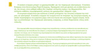 ◊ Η αιολική ενέργεια μπορεί να χρησιμοποιηθεί για την παραγωγή ηλεκτρισμού. Η αιολική
Ενέργεια είναι Ανανεώσιμη Πηγή Ενέργειας. Προέρχεται από μια φυσική και ανεξάντλητη πη-
γή, τον άνεμο, είναι καθαρή καθώς δεν παράγει εκπομπές αερίων του θερμοκηπίου, δεν
εκπέμπει καθόλου ατμοσφαιρικούς ρύπους και χρησιμοποιεί ελάχιστο νερό.
Η ανεμογεννήτρια είναι μια συσκευή η οποία μετατρέπει την κινητική ενέργεια του ανέ-
μου, σε ηλεκτρισμό. Η αιολική ενέργεια του ανέμου κινεί τα πτερύγια της ανεμογεννήτριας, τα
οποία περιστρέφουν ένα μαγνήτη γύρω από ένα πηνίο στο εσωτερικό της(γεννήτρια). Αυτό
έχει ως αποτέλεσμα την παραγωγή ηλεκτρικής ενέργειας, η οποία διοχετεύεται στους κατά-
ναλωτές.
Στην κορυφή κάθε ανεμογεννήτριας υπάρχειένας ανεμοδείκτης ο οποίος υποδεικνύειτην κατεύθυνση του
αέρα. Ανάλογα με την κατεύθυνση του ανέμου, η ανεμογεννήτρια περιστρέφεται πάνω στον πυλώνα ώστε να
«κοιτάει» τον άνεμο, και τα πτερύγιατης περιστρέφονται στον άξονά τους ώστε να δημιουργήσουντην μεγα-
λύτερη δυνατή αντίσταση στον αέρα.
Ο αέρας ξεκινά να περιστρέφει τα πτερύγια τα οποία είναι συνδεδεμένα με έναν άξονα ταχύτητας που περι-στρέ
φεται .με τη σειρά του, όπως και τα πτερύγια. Ο άξονας ταχύτητας συνδέεται με μια γεννήτρια, η οποία μετατρέπει
την κινητική ενέργεια του άξονα σε ηλεκτρική ενέργεια.
Η γεννήτρια παράγει ρεύμα εναλλασσόμενης τάσης. Το ρεύμα μεταφέρεται μέσα από καλώδιασε έναν υπο-
σταθμό ρεύματος. Στονυποσταθμό, η τάση ανυψώνεται έτσι ώστε να μπορεί να τροφοδοτηθεί το ηλεκτρικό δίκτυο
και να μεταφερθείστους καταναλωτές.
 