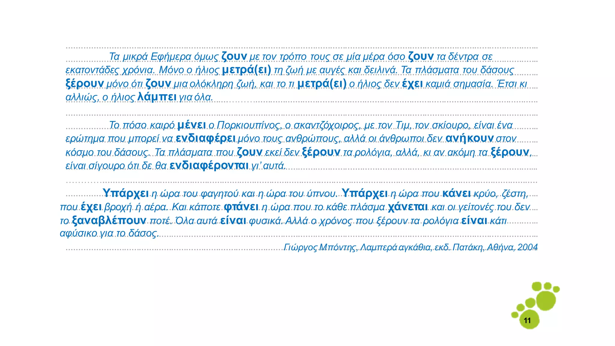 ..............................................................................................................................................................................................
..............................................................................................................................................................................................
..............................................................................................................................................................................................
..............................................................................................................................................................................................
.................................................................………..................................................................................................................
..............................................................................................................................................................................................
..............................................................................................................................................................................................
..............................................................................................................................................................................................
..............................................................................................................................................................................................
..............................................................................................................................................................................................
…………...............................................................................................................................................................................
..............................................................................................................................................................................................
..............................................................................................................................................................................................
..............................................................................................................................................................................................
..............................................................................................................................................................................................
..............................................................................................................................................................................................
α
α
Τα μικρά Εφήμερα όμως ζουν με τον τρόπο τους σε μία μέρα όσο ζουν τα δέντρα σε
εκατοντάδες χρόνια. Μόνο ο ήλιος μετρά(ει) τη ζωή με αυγές και δειλινά. Τα πλάσματα του δάσους
ξέρουν μόνο ότι ζουν μια ολόκληρη ζωή, και το τι μετρά(ει) ο ήλιος δεν έχει καμιά σημασία. Έτσι κι
αλλιώς, ο ήλιος λάμπει για όλα.
Το πόσο καιρό μένει ο Πορκιουπίνος, ο σκαντζόχοιρος, με τον Τιμ, τον σκίουρο, είναι ένα
ερώτημα που μπορεί να ενδιαφέρει μόνο τους ανθρώπους, αλλά οι άνθρωποι δεν ανήκουνστον
κόσμο του δάσους. Τα πλάσματα που ζουν εκεί δεν ξέρουν τα ρολόγια, αλλά, κι αν ακόμη τα ξέρουν,
είναι σίγουρο ότι δε θα ενδιαφέρονται γι’ αυτά.
Υπάρχει η ώρα του φαγητού και η ώρα του ύπνου. Υπάρχει η ώρα που κάνει κρύο, ζέστη,
που έχει βροχή ή αέρα. Και κάποτε φτάνει η ώρα που το κάθε πλάσμα χάνεται και οι γείτονές του δεν
το ξαναβλέπουν ποτέ. Όλα αυτά είναι φυσικά. Αλλά ο χρόνος που ξέρουν τα ρολόγια είναι κάτι
αφύσικο για το δάσος.
Γιώργος Μπόντης, Λαμπερά αγκάθια, εκδ. Πατάκη, Αθήνα, 2004
11
 