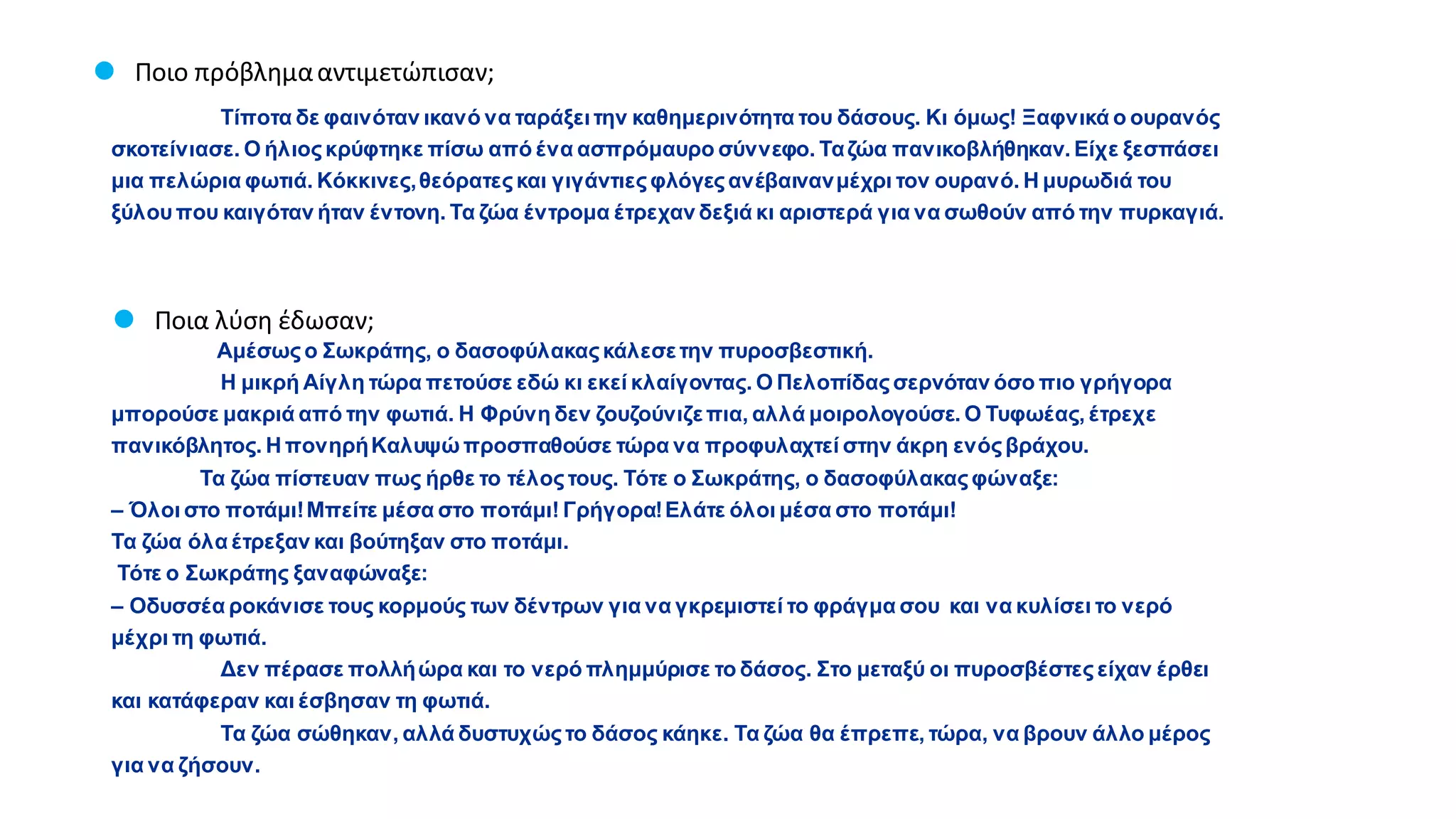 Τίποτα δε φαινόταν ικανό να ταράξειτην καθημερινότητα του δάσους. Κι όμως! Ξαφνικά ο ουρανός
σκοτείνιασε. Ο ήλιοςκρύφτηκε πίσω από ένα ασπρόμαυρο σύννεφο. Ταζώα πανικοβλήθηκαν. Είχε ξεσπάσει
μια πελώρια φωτιά. Κόκκινες,θεόρατεςκαι γιγάντιεςφλόγεςανέβαινανμέχρι τον ουρανό. Η μυρωδιά του
ξύλουπου καιγόταν ήταν έντονη. Τα ζώα έντρομα έτρεχαν δεξιά κι αριστερά για να σωθούν από την πυρκαγιά.
● Ποιο πρόβλημααντιμετώπισαν;
Αμέσωςο Σωκράτης, ο δασοφύλακαςκάλεσετην πυροσβεστική.
Η μικρή Αίγλη τώρα πετούσε εδώ κι εκεί κλαίγοντας. Ο Πελοπίδαςσερνόταν όσο πιο γρήγορα
μπορούσε μακριά από την φωτιά. Η Φρύνη δεν ζουζούνιζεπια, αλλά μοιρολογούσε. Ο Τυφωέας, έτρεχε
πανικόβλητος. Η πονηρήΚαλυψώ προσπαθούσε τώρα να προφυλαχτεί στην άκρη ενόςβράχου.
Τα ζώα πίστευαν πως ήρθε το τέλοςτους. Τότε ο Σωκράτης, ο δασοφύλακαςφώναξε:
– Όλοι στο ποτάμι!Μπείτε μέσα στο ποτάμι! Γρήγορα!Ελάτε όλοι μέσα στο ποτάμι!
Τα ζώα όλα έτρεξαν και βούτηξαν στο ποτάμι.
Τότε ο Σωκράτης ξαναφώναξε:
– Οδυσσέα ροκάνισε τους κορμούς των δέντρων για να γκρεμιστεί το φράγμα σου και να κυλίσει το νερό
μέχρι τη φωτιά.
Δεν πέρασε πολλήώρα και το νερό πλημμύρισε το δάσος. Στο μεταξύ οι πυροσβέστες είχαν έρθει
και κατάφεραν και έσβησαν τη φωτιά.
Τα ζώα σώθηκαν, αλλά δυστυχώςτο δάσος κάηκε. Τα ζώα θα έπρεπε, τώρα, να βρουν άλλο μέρος
για να ζήσουν.
● Ποια λύση έδωσαν;
 