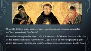 • O sentido do título impõe uma pergunta: como instaurar, ou restaurar nas escolas
católicas a doutrina de São Tomás?
• Uma coisa temos que saber é que: Leão XII não tentou definir nem descrever a doutrina
de São Tomás na encíclica Aeterni Patris. O que o título da encíclica prescreve que o
ensino das escolas católicas siga uma filosofia conforme ao pensamento de São Tomás.
 