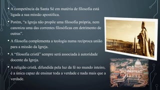 • A competência da Santa Sé em matéria de filosofia está
ligada a sua missão apostólica.
• Porém, “a Igreja não propõe uma filosofia própria, nem
canoniza uma das correntes filosóficas em detrimento de
outras”.
• A filosofia complementa a teologia numa recíproca união
para a missão da Igreja.
• A “filosofia cristã” sempre será associada à autoridade
docente da Igreja.
• A religião cristã, difundida pela luz da fé no mundo inteiro,
é a única capaz de ensinar toda a verdade e nada mais que a
verdade.
 