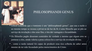 PHILOSOPHANDI GENUS
• Gilson concorda que o tomismo é um “philosophandi genus”, que usa a razão e
ao mesmo tempo se recusa a privar-se da luz da fé; é uma filosofia que se põe ao
serviço da revelação e dos seus fins, e tira daí vantagens e fecundidade.
• Os filósofos pagão disseram conteúdos de verdade e mesmo que algum erro se
juntasse a eles, ainda valeria a pena coloca-los a serviço da revelação divina.
• .. como a razão natural foi capaz de produzir essa rica colheita de saber antes
mesmo de ter sido fecundado pelos merecimentos de Cristo.
 