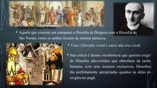 • Aquele que consiste em comparar a filosofia de Bergson com a filosofia de
São Tomás, como se ambas fossem de mesma natureza.
• Uma é filosofia cristã e outra não era cristã.
Gilson faz uma crítica:
• Sua crítica é desses escolásticos que querem exigir
de filósofos não-cristãos que obtenham da razão
humana, com seus recursos exclusivos, filosofias
tão perfeitamente apropriadas quantos as deles às
exigências pagã.
 