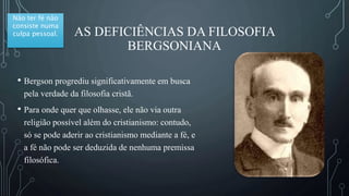 AS DEFICIÊNCIAS DA FILOSOFIA
BERGSONIANA
• Bergson progrediu significativamente em busca
pela verdade da filosofia cristã.
• Para onde quer que olhasse, ele não via outra
religião possível além do cristianismo: contudo,
só se pode aderir ao cristianismo mediante a fé, e
a fé não pode ser deduzida de nenhuma premissa
filosófica.
Não ter fé não
consiste numa
culpa pessoal.
 