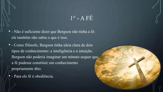 1° - A FÉ
• - Não é suficiente dizer que Bergson não tinha a fé:
ele também não sabia o que é isso.
• - Como filósofo, Bergson tinha ideia clara de dois
tipos de conhecimento: a inteligência e a intuição.
Bergson não poderia imaginar um minuto sequer que
a fé pudesse constituir um conhecimento
propriamente dito.
• - Para ele fé é obediência.
 