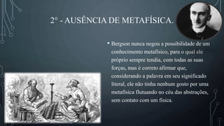 2° - AUSÊNCIA DE METAFÍSICA.
• Bergson nunca negou a possibilidade de um
conhecimento metafísico, para o qual ele
próprio sempre tendia, com todas as suas
forças, mas é correto afirmar que,
considerando a palavra em seu significado
literal, ele não tinha nenhum gosto por uma
metafísica flutuando no céu das abstrações,
sem contato com um física.
 
