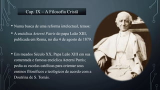 • Numa busca de uma reforma intelectual, temos:
• A encíclica Aeterni Patris do papa Leão XIII,
publicada em Roma, no dia 4 de agosto de 1879.
• Em meados Século XX, Papa Leão XIII em sua
comentada e famosa encíclica Aeterni Patris;
pedia as escolas católicas para orientar seus
ensinos filosóficos e teológicos de acordo com a
Doutrina de S. Tomás.
Cap. IX – A Filosofia Cristã
 