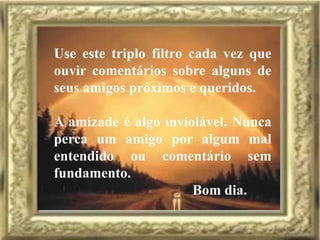 Use este triplo filtro cada vez que
ouvir comentários sobre alguns de
seus amigos próximos e queridos.

A amizade é algo inviolável. Nunca
perca um amigo por algum mal
entendido ou comentário sem
fundamento.
                      Bom dia.
 