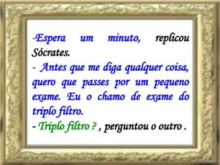 -Espera um minuto, replicou
Sócrates.
- Antes que me diga qualquer coisa,
quero que passes por um pequeno
exame. Eu o chamo de exame do
triplo filtro.
- Triplo filtro ? , perguntou o outro .
 