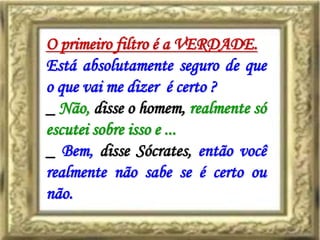 O primeiro filtro é a VERDADE.
Está absolutamente seguro de que
o que vai me dizer é certo ?
_ Não, disse o homem, realmente só
escutei sobre isso e ...
_ Bem, disse Sócrates, então você
realmente não sabe se é certo ou
não.
 