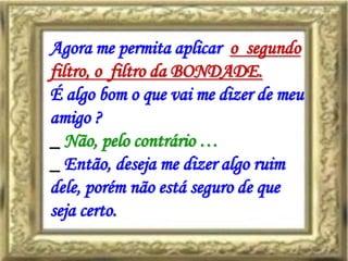 Agora me permita aplicar o segundo
filtro, o filtro da BONDADE.
É algo bom o que vai me dizer de meu
amigo ?
_ Não, pelo contrário …
_ Então, deseja me dizer algo ruim
dele, porém não está seguro de que
seja certo.
 