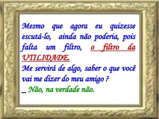 Mesmo que agora eu quizesse
escutá-lo, ainda não poderia, pois
falta um filtro, o filtro da
UTILIDADE.
Me servirá de algo, saber o que você
vai me dizer do meu amigo ?
_ Não, na verdade não.
 