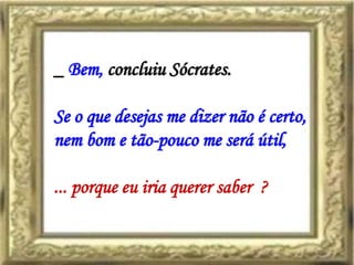 _ Bem, concluiu Sócrates.

Se o que desejas me dizer não é certo,
nem bom e tão-pouco me será útil,

... porque eu iria querer saber ?
 