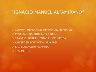 “IGNACIO MANUEL ALTAMIRANO”

 ALUMNA: HERNANDEZ HERNANDEZ BERENICE
 PROFESOR:BARRIOS LOPEZ JORGE
 TRABAJO: HERRAMIENTAS EN OFIMATICA
 LAS TIC EN EDUCACION PRIMARIA

 LIC. EDUCACION PRIMARIA
 1°SEMESTRE

 
