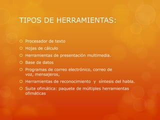 TIPOS DE HERRAMIENTAS:
 Procesador de texto

 Hojas de cálculo
 Herramientas de presentación multimedia.
 Base de datos
 Programas de correo electrónico, correo de
voz, mensajeros,
 Herramientas de reconocimiento y síntesis del habla.
 Suite ofimática: paquete de múltiples herramientas
ofimáticas

 