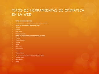 TIPOS DE HERRAMIENTAS DE OFIMATICA
EN LA WEB:


TIPOS DE HERRAMIENTAS



*Office, Google drive, Open Office, Polar Office, Evernote



TIPOS DE HERRAMIENTAS EN LA WEB:



*Drobox



*Skype



*Sky Drive



*Almacenamiento



TIPOS DE HERRAMIENTAS DE IMAGEN Y VIDEO:



*Tiwtter



*Redes Sociales



*Itunes



*Ares



*You Tube



*Daylimotion



*Vimeo



*Yahoo Videos



TIPOS DE HERRAMIENTAS DE LOCALIZACION:



*Google Maps



*Atiti Mapas



*Bing

 