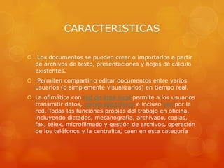 CARACTERISTICAS
 Los documentos se pueden crear o importarlos a partir
de archivos de texto, presentaciones y hojas de cálculo
existentes.
 Permiten compartir o editar documentos entre varios
usuarios (o simplemente visualizarlos) en tiempo real.
 La ofimática con red de área local permite a los usuarios
transmitir datos, correo electrónico e incluso voz por la
red. Todas las funciones propias del trabajo en oficina,
incluyendo dictados, mecanografía, archivado, copias,
fax, télex, microfilmado y gestión de archivos, operación
de los teléfonos y la centralita, caen en esta categoría

 