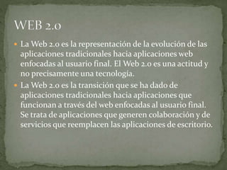  La Web 2.0 es la representación de la evolución de las
aplicaciones tradicionales hacia aplicaciones web
enfocadas al usuario final. El Web 2.0 es una actitud y
no precisamente una tecnología.
 La Web 2.0 es la transición que se ha dado de
aplicaciones tradicionales hacia aplicaciones que
funcionan a través del web enfocadas al usuario final.
Se trata de aplicaciones que generen colaboración y de
servicios que reemplacen las aplicaciones de escritorio.
 