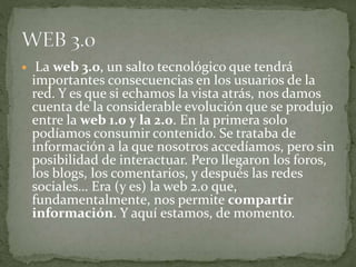  La web 3.0, un salto tecnológico que tendrá
importantes consecuencias en los usuarios de la
red. Y es que si echamos la vista atrás, nos damos
cuenta de la considerable evolución que se produjo
entre la web 1.0 y la 2.0. En la primera solo
podíamos consumir contenido. Se trataba de
información a la que nosotros accedíamos, pero sin
posibilidad de interactuar. Pero llegaron los foros,
los blogs, los comentarios, y después las redes
sociales… Era (y es) la web 2.0 que,
fundamentalmente, nos permite compartir
información. Y aquí estamos, de momento.
 