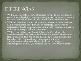 WEB 1.0 : es de sólo lectura. El usuario no puede interactuar con el
contenido de la página (nada de comentarios, respuestas, citas, etc),
estando totalmente limitado a lo que el Webmaster sube a ésta.
 WEB2.0: permite a sus usuarios interactuar con otros usuarios o
cambiar contenido del sitio web, en contraste a sitios web no-
interactivos donde los usuarios se limitan a la visualización pasiva
de información que se les proporciona.
 WEB 3.0: se utiliza para describir la evolución del uso y la
interacción en la red a través de diferentes caminos. Ello incluye, la
transformación de la red en una base de datos , un movimiento
hacia hacer los contenidos accesibles por múltiples
aplicaciones non-browser, el empuje de las tecnologías
de inteligencia artificial, la web semántica, la Web Geoespacial,
 