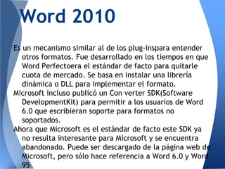 Word 2010
Es un mecanismo similar al de los plug-inspara entender
   otros formatos. Fue desarrollado en los tiempos en que
   Word Perfectoera el estándar de facto para quitarle
   cuota de mercado. Se basa en instalar una librería
   dinámica o DLL para implementar el formato.
Microsoft incluso publicó un Con verter SDK(Software
   DevelopmentKit) para permitir a los usuarios de Word
   6.0 que escribieran soporte para formatos no
   soportados.
Ahora que Microsoft es el estándar de facto este SDK ya
   no resulta interesante para Microsoft y se encuentra
   abandonado. Puede ser descargado de la página web de
   Microsoft, pero sólo hace referencia a Word 6.0 y Word
   95
 