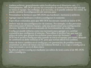  Ambos archivos, generalmente están localizados en el directorio raíz, C:.
Normalmente, MS-DOS ejecuta los comandos de ambos archivos cada vez que
se inicia el equipo. Sin embargo, si se necesita, se le puede ordenar los omita. Se
puede cambiar la configuración del sistema para:
 Personalizar la forma en que MS-DOS usa hardware, memoria y archivos.
 Agregar nuevo hardware o volver a configurar el existente.
 Especificar comandos para que MS-DOS los ejecute cuando se inicie el PC.
 Definir más de una configuración de sistema. Por ejemplo, si dos personas
diferentes usan el mismo equipo, cada una podrá tener una configuración
distinta. Se trata de un uso avanzado de los comandos de config.sys.
 Config.sys puede editarse como sea necesario para agregar y/o cambiar
comandos que configuren el sistema. Para editar el archivo hay que usar un
editor de texto que guarde los archivos como texto sin formato (ASCII). MS-
DOS lee el archivo config.sys sólo cuando se inicia el equipo; por tanto, después
de cambiarlo se debe reiniciar el PC para que surtan efecto los cambios.
 Antes de hacer cambios en el config.sys y en prevención de posibles errores,
crearemos un disco de inicio con las órdenes format a: /s y copy c:config.sys a.
Una vez creado y ya en el disco duro:
 Se abre el archivo config.sys mediante un editor de texto como el de MS-DOS:
edit c:config.sys.
 