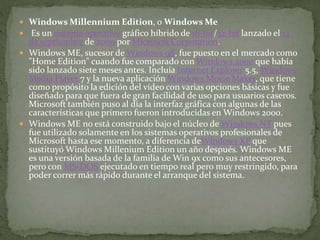  Windows Millennium Edition, o Windows Me
 Es un sistema operativo gráfico híbrido de 16-bit/32-bit lanzado el 14
de septiembre de 2000 por Microsoft Corporation.
 Windows ME, sucesor de Windows 98, fue puesto en el mercado como
"Home Edition" cuando fue comparado con Windows 2000 que había
sido lanzado siete meses antes. Incluía Internet Explorer 5.5, Windows
Media Player 7 y la nueva aplicación Windows Movie Maker, que tiene
como propósito la edición del vídeo con varias opciones básicas y fue
diseñado para que fuera de gran facilidad de uso para usuarios caseros.
Microsoft también puso al día la interfaz gráfica con algunas de las
características que primero fueron introducidas en Windows 2000.
 Windows ME no está construido bajo el núcleo de Windows NT pues
fue utilizado solamente en los sistemas operativos profesionales de
Microsoft hasta ese momento, a diferencia deWindows XP que
sustituyó Windows Millenium Edition un año después. Windows ME
es una versión basada de la familia de Win 9x como sus antecesores,
pero con MS-DOS ejecutado en tiempo real pero muy restringido, para
poder correr más rápido durante el arranque del sistema.
 