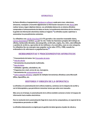 OFIMATICA<br />Se llama ofimática al equipamiento hardware y software usado para crear, coleccionar, almacenar, manipular y transmitir digitalmente la información necesaria en una oficina para realizar tareas y lograr objetivos básicos. Las actividades básicas de un sistema ofimático comprenden el almacenamiento de datos en bruto, la transferencia electrónica de los mismos y la gestión de información electrónica relativa al negocio. [1]La ofimática ayuda a optimizar o automatizar los procedimientos existentes.<br />La ofimática con red de área local (LAN) permite a los usuarios transmitir datos, correo electrónico e incluso voz por la red. Todas las funciones propias del trabajo en oficina, incluyendo dictados, mecanografía, archivado, copias, fax, télex, microfilmado y gestión de archivos, operación de los teléfonos y la centralita, caen en esta categoría. La ofimática fue un concepto muy popular en los años 1970 y 1980, cuando los ordenadores de sobremesa se popularizaron.[2]<br />HERRAMIENTAS Y PROCEDIMIENTOS OFIMATICOS<br />* Procesamiento de textos: Ver Procesador de texto.* Hoja de cálculo* Herramientas de presentación multimedia.* Base de datos.* Utilidades: agendas, calculadoras, etc.* Programas de e-mail, correo de voz, mensajeros.* Herramientas de reconocimiento de voz.* Suite o paquete ofimático: paquete de múltiples herramientas ofimáticas como Microsoft Office, OpenOffice, etc.<br />HISTORIA Y ORIGEN DE LA OFIMATICA <br />La ofimática o la automatización de la oficina moderna, comienza con la máquina de escribir y con la fotocopiadora, que permitieron mecanizar tareas que antes eran manuales.Más cerca en el tiempo, la automatización de la oficina también comenzó a incluir el traspaso de información hacia medios electrónicos.Pero la revolución de la automatización llegó de la mano de las computadoras, en especial de las computadoras personales en 1980.La ofimática básicamente se originó para la gestión de datos (gracias al poder de cálculo y procesamiento de las computadoras), luego para el almacenamiento de información (dado que la capacidad de almacenamiento crecía y se hacía más barato) y finalmente el intercambio de datos (gracias a las facilidades de las redes, la conexión a internet, etc.).<br />