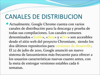 CANALES DE DISTRIBUCION
Actualmente, Google Chrome cuenta con varios
 canales de distribución para la descarga y prueba de
 todas sus compilaciones. Los canales comunes
 denominados «Stable», «Beta» y «Dev» son accesibles
 desde el sitio web del proyecto Chromium,33 siendo los
 dos últimos repositorios para versiones de desarrollo.
 El 22 de julio de 2010, Google anunció un nuevo
 sistema de lanzamientos más frecuente para ofrecer a
 los usuarios características nuevas cuanto antes, con
 la meta de entregar versiones estables cada 6
 semanas.
 