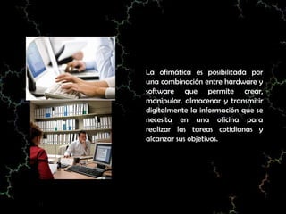 La ofimática es posibilitada por
una combinación entre hardware y
software que permite crear,
manipular, almacenar y transmitir
digitalmente la información que se
necesita en una oficina para
realizar las tareas cotidianas y
alcanzar sus objetivos.
 