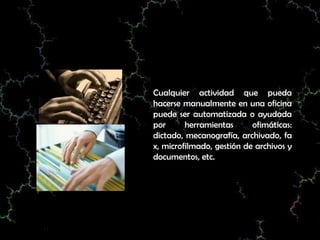 Cualquier actividad que pueda
hacerse manualmente en una oficina
puede ser automatizada o ayudada
por      herramientas      ofimáticas:
dictado, mecanografía, archivado, fa
x, microfilmado, gestión de archivos y
documentos, etc.
 