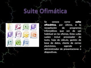 Se      conoce      como        suite
ofimática, por último, a la
recopilación     de       programas
informáticos que son de uso
habitual en las oficinas. Estas suites
suelen incluir procesador de
texto, hoja de cálculo, gestión de
base de datos, cliente de correo
electrónico,        agenda           y
administrador de presentaciones o
diapositivas.
 