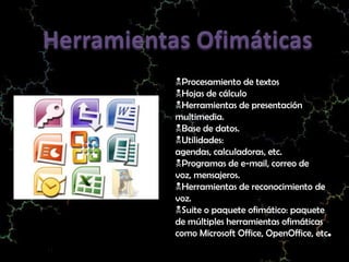 Procesamiento de textos
Hojas de cálculo
Herramientas de presentación
multimedia.
Base de datos.
Utilidades:
agendas, calculadoras, etc.
Programas de e-mail, correo de
voz, mensajeros.
Herramientas de reconocimiento de
voz.
Suite o paquete ofimático: paquete
de múltiples herramientas ofimáticas
como Microsoft Office, OpenOffice, etc.
 