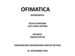 OFIMATICA
              INTEGRANTES:


            KELLYS QUINTANA
           LEICY AYALA OSPINO


               DOCENTE:
             CARLOS ESPITIA


CORPORACIÓN UNIVERSITARIA MINUTO DE DIOS

           25- NOVIEMBRE 2012
 