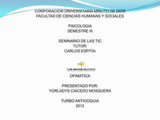 CORPORACION UNIVERSITARIA MINUTO DE DIOS
 FACULTAD DE CIENCIAS HUMANAS Y SOCIALES

              PSICOLOGIA
              SEMESTRE III

          SEMINARIO DE LAS TIC
                TUTOR:
            CARLOS ESPITIA




               OFIMATICA

           PRESENTADO POR:
      YORLADYS CAICEDO MOSQUERA

           TURBO ANTIOOQUIA
                 2012
 