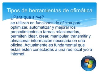 Tipos de herramientas de ofimática
¿Para qué sirve?
se utilizan en funciones de oficina para
optimizar, automatizar y mejorar los
procedimientos o tareas relacionados,
permiten idear, crear, manipular, transmitir y
almacenar información necesaria en una
oficina. Actualmente es fundamental que
estas estén conectadas a una red local y/o a
internet.

 