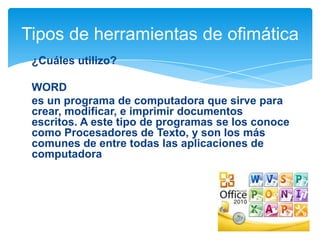 Tipos de herramientas de ofimática
¿Cuáles utilizo?
WORD
es un programa de computadora que sirve para
crear, modificar, e imprimir documentos
escritos. A este tipo de programas se los conoce
como Procesadores de Texto, y son los más
comunes de entre todas las aplicaciones de
computadora

 