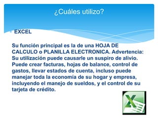 ¿Cuáles utilizo?
EXCEL
Su función principal es la de una HOJA DE
CALCULO o PLANILLA ELECTRONICA. Advertencia:
Su utilización puede causarle un suspiro de alivio.
Puede crear facturas, hojas de balance, control de
gastos, llevar estados de cuenta, incluso puede
manejar toda la economía de su hogar y empresa,
incluyendo el manejo de sueldos, y el control de su
tarjeta de crédito.

 