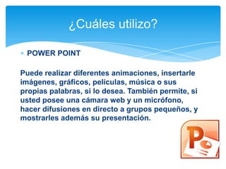 ¿Cuáles utilizo?
POWER POINT
Puede realizar diferentes animaciones, insertarle
imágenes, gráficos, películas, música o sus
propias palabras, si lo desea. También permite, si
usted posee una cámara web y un micrófono,
hacer difusiones en directo a grupos pequeños, y
mostrarles además su presentación.

 