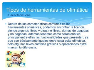 Tipos de herramientas de ofimática
Características
Dentro de las características comunes de las
herramientas ofimáticas, podemos encontrar la licencia,
siendo algunas libres y otras no libres, demás de pagadas
y no pagadas, además tenemos como característica
principal entre ellas las funcionalidades que presentan, ya
que son básicamente iguales entre casa suite ofimática,
solo algunos leves cambios gráficos o aplicaciones extra
marcan la diferencia.

 