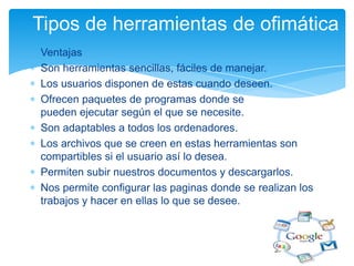 Tipos de herramientas de ofimática
Ventajas
Son herramientas sencillas, fáciles de manejar.
Los usuarios disponen de estas cuando deseen.
Ofrecen paquetes de programas donde se
pueden ejecutar según el que se necesite.
Son adaptables a todos los ordenadores.
Los archivos que se creen en estas herramientas son
compartibles si el usuario así lo desea.
Permiten subir nuestros documentos y descargarlos.
Nos permite configurar las paginas donde se realizan los
trabajos y hacer en ellas lo que se desee.

 
