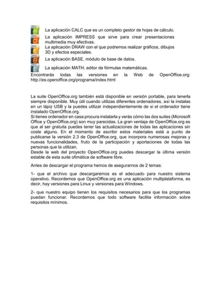 La aplicación CALC que es un completo gestor de hojas de cálculo.
La aplicación IMPRESS que sirve para crear presentaciones
multimedia muy efectivas.
La aplicación DRAW con el que podremos realizar gráficos, dibujos
3D y efectos especiales.
La aplicación BASE, módulo de base de datos.
La aplicación MATH, editor de fórmulas matemáticas.
Encontrarás todas las versiones en
http://es.openoffice.org/programa/index.html

la

Web

de

OpenOffice.org:

La suite OpenOffice.org también está disponible en versión portable, para tenerla
siempre disponible. Muy útil cuando utilizas diferentes ordenadores, así la instalas
en un lápiz USB y la puedes utilizar independientemente de si el ordenador tiene
instalado OpenOffice.org.
Si tienes ordenador en casa procura instalarla y verás cómo las dos suites (Microsoft
Office y OpenOffice.org) son muy parecidas. La gran ventaja de OpenOffice.org es
que al ser gratuita puedes tener las actualizaciones de todas las aplicaciones sin
coste alguno. En el momento de escribir estos materiales está a punto de
publicarse la versión 2.3 de OpenOffice.org, que incorpora numerosas mejoras y
nuevas funcionalidades, fruto de la participación y aportaciones de todas las
personas que la utilizan.
Desde la web del proyecto OpenOffice.org puedes descargar la última versión
estable de esta suite ofimática de software libre.
Antes de descargar el programa hemos de asegurarnos de 2 temas:
1- que el archivo que descargaremos es el adecuado para nuestro sistema
operativo. Recordemos que OpenOffice.org es una aplicación multiplataforma, es
decir, hay versiones para Linux y versiones para Windows.
2- que nuestro equipo tienen los requisitos necesarios para que los programas
puedan funcionar. Recordemos que todo software facilita información sobre
requisitos mínimos.

 